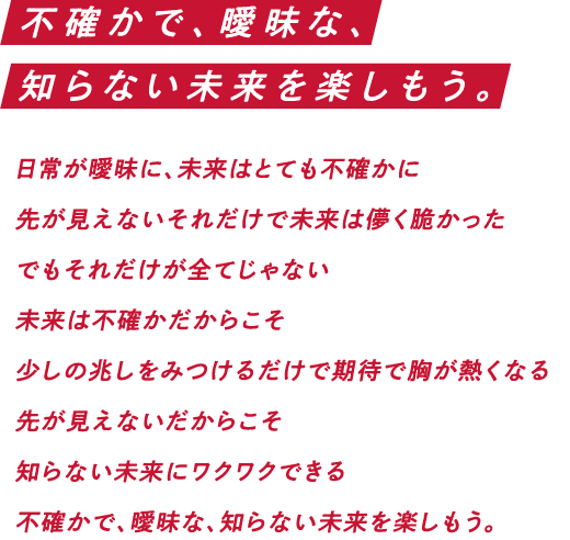 不確かで、曖昧な、知らない未来を楽しもう。日常が曖昧に、未来はとても不確かに 先が見えないそれだけで未来は儚く脆かった でもそれだけが全てじゃない 未来は不確かだからこそ 少しの兆しをみつけるだけで期待で胸が熱くなる 先が見えないだからこそ 知らない世界にワクワクできる 不確かで、曖昧な、知らない未来を楽しもう。