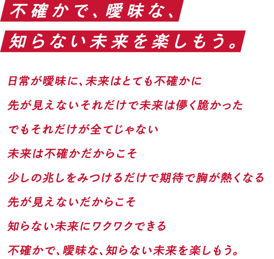 不確かで、曖昧な、知らない未来を楽しもう。日常が曖昧に、未来はとても不確かに 先が見えないそれだけで未来は儚く脆かった でもそれだけが全てじゃない 未来は不確かだからこそ 少しの兆しをみつけるだけで期待で胸が熱くなる 先が見えないだからこそ 知らない世界にワクワクできる 不確かで、曖昧な、知らない未来を楽しもう。